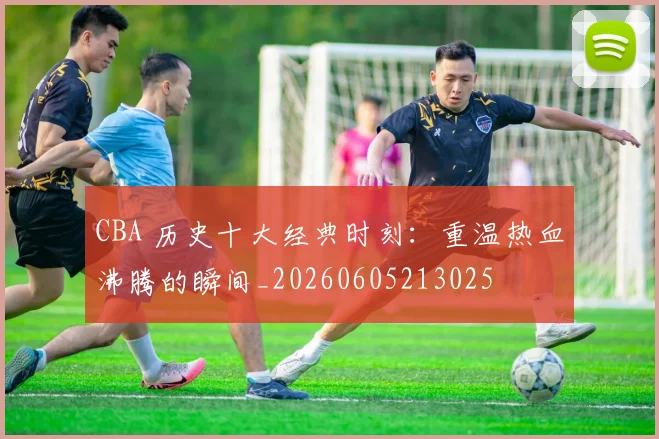 CBA 历史十大经典时刻：重温热血沸腾的瞬间_20260605213025