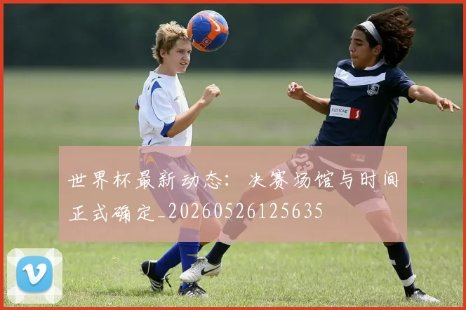 世界杯最新动态：决赛场馆与时间正式确定_20260526125635