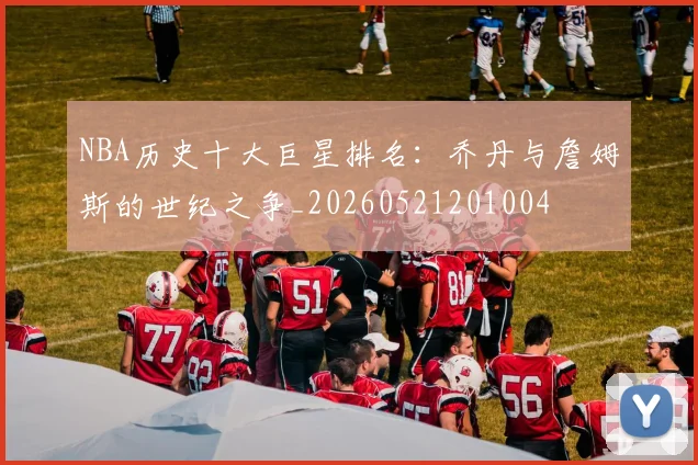 NBA历史十大巨星排名：乔丹与詹姆斯的世纪之争_20260521201004