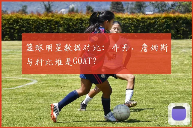 篮球明星数据对比：乔丹、詹姆斯与科比谁是GOAT？