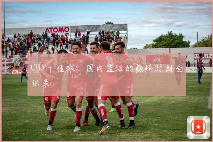 CBA十佳球:国内篮坛的巅峰时刻全记录