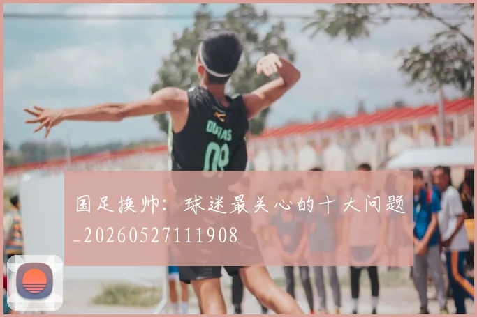 国足换帅：球迷最关心的十大问题_20260527111908