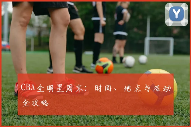 CBA全明星周末：时间、地点与活动全攻略