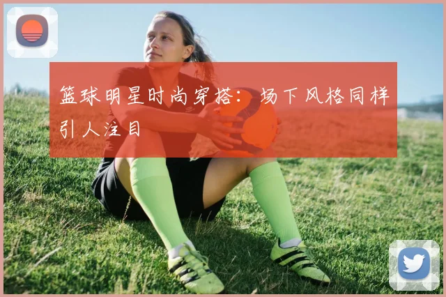 篮球明星时尚穿搭：场下风格同样引人注目