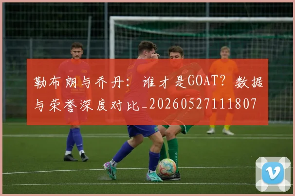 勒布朗与乔丹:谁才是GOAT?数据与荣誉深度对比_20260527111807