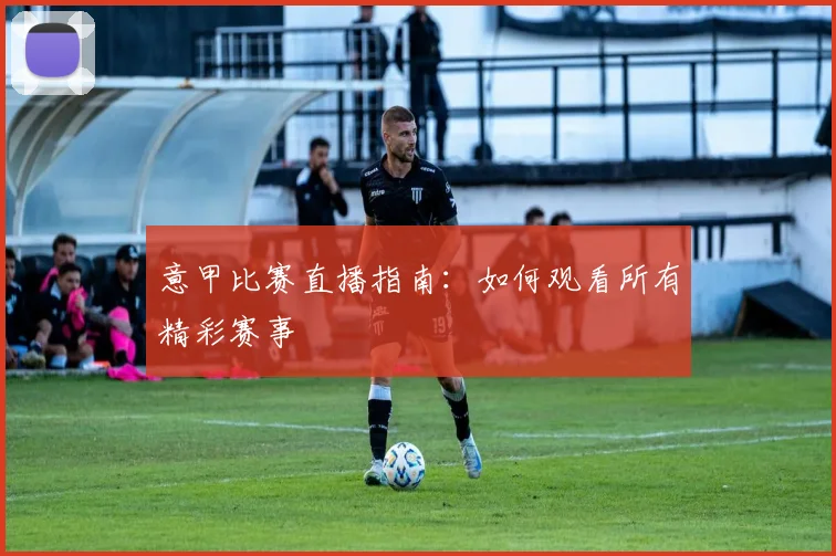 意甲比赛直播指南：如何观看所有精彩赛事