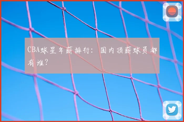 CBA球星年薪排行：国内顶薪球员都有谁？