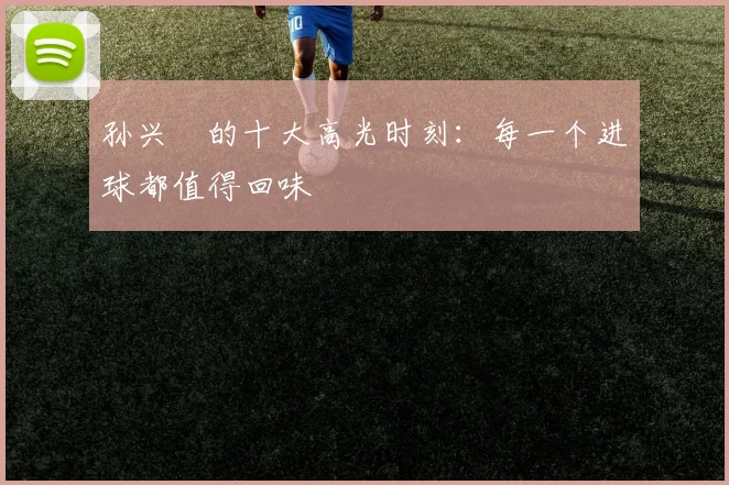 孙兴慜的十大高光时刻：每一个进球都值得回味