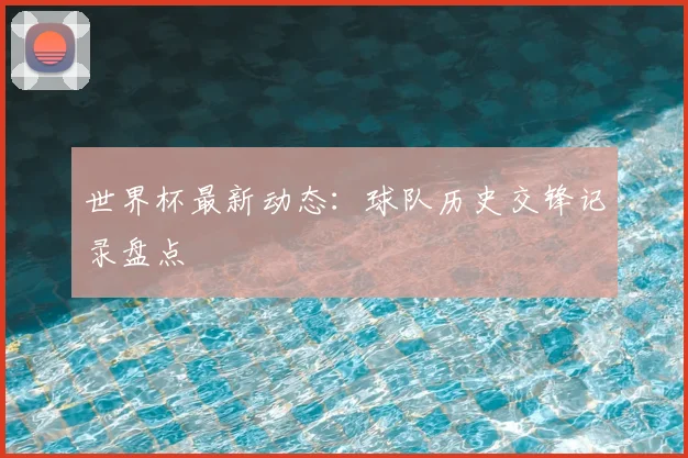 世界杯最新动态：球队历史交锋记录盘点