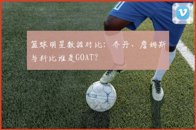 篮球明星数据对比:乔丹、詹姆斯与科比谁是GOAT?