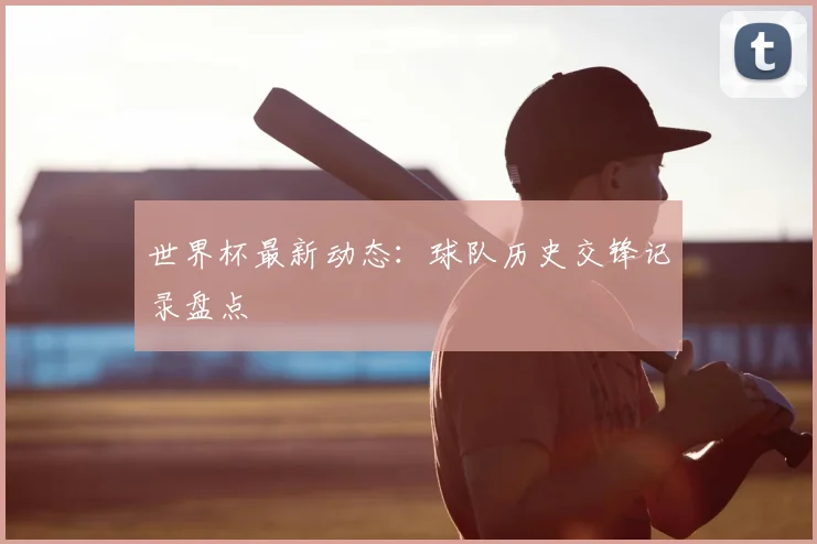世界杯最新动态：球队历史交锋记录盘点