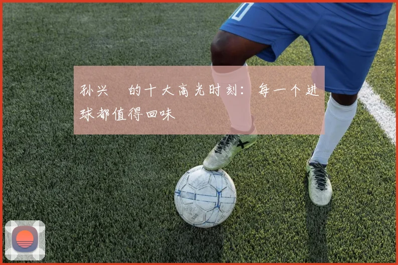 孙兴慜的十大高光时刻：每一个进球都值得回味