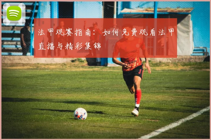 法甲观赛指南：如何免费观看法甲直播与精彩集锦