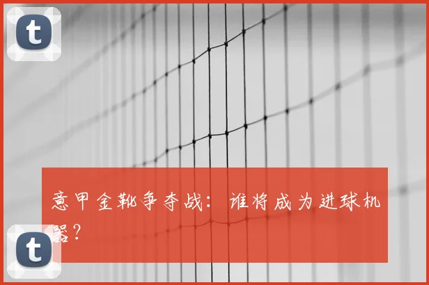 意甲金靴争夺战：谁将成为进球机器？