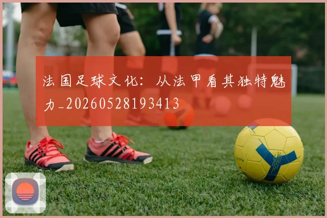 法国足球文化：从法甲看其独特魅力_20260528193413