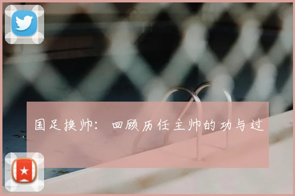 国足换帅：回顾历任主帅的功与过