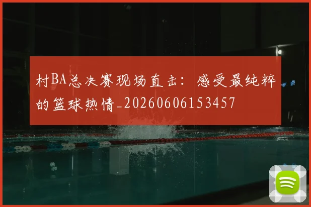 村BA总决赛现场直击：感受最纯粹的篮球热情_20260606153457