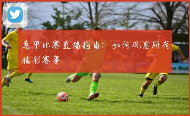 意甲比赛直播指南:如何观看所有精彩赛事