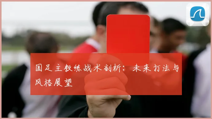 国足主教练战术剖析：未来打法与风格展望