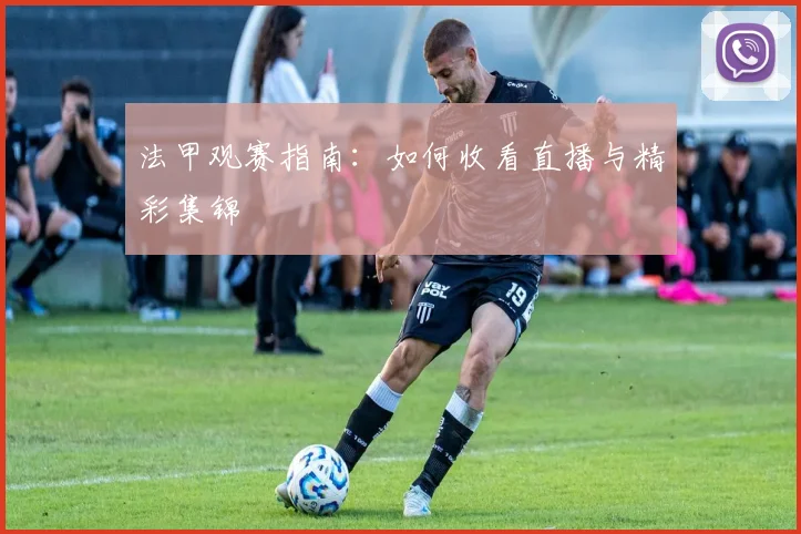 法甲观赛指南:如何收看直播与精彩集锦