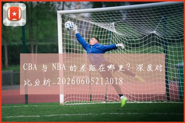 CBA 与 NBA 的差距在哪里？深度对比分析_20260605213018
